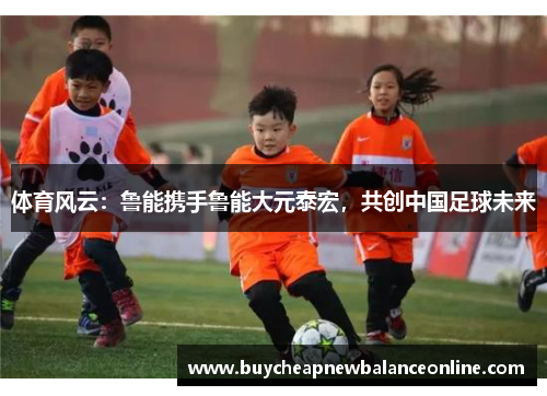 体育风云：鲁能携手鲁能大元泰宏，共创中国足球未来