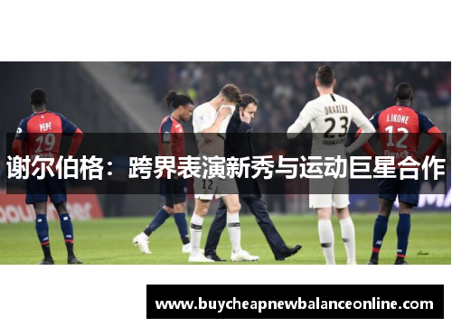 谢尔伯格：跨界表演新秀与运动巨星合作